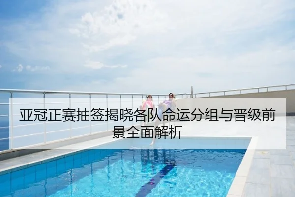 亚冠正赛抽签揭晓各队命运分组与晋级前景全面解析