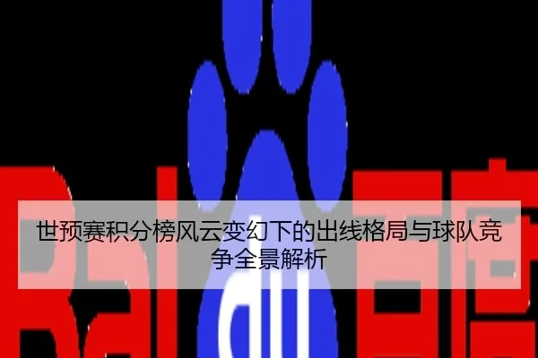 世预赛积分榜风云变幻下的出线格局与球队竞争全景解析