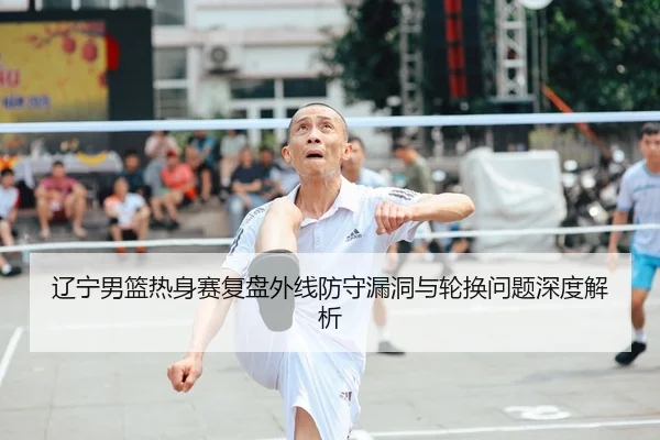 辽宁男篮热身赛复盘外线防守漏洞与轮换问题深度解析