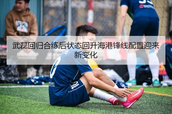 武磊回归合练后状态回升海港锋线配置迎来新变化