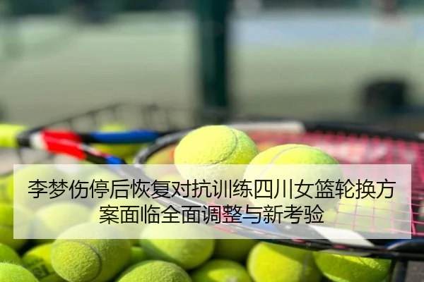 李梦伤停后恢复对抗训练四川女篮轮换方案面临全面调整与新考验