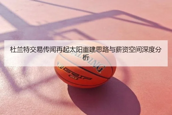 杜兰特交易传闻再起太阳重建思路与薪资空间深度分析