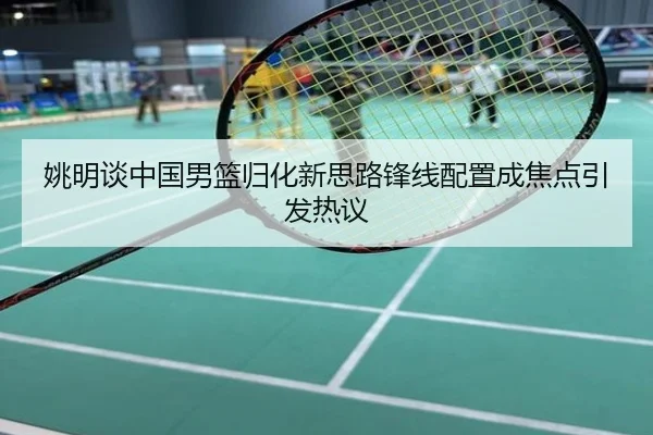 姚明谈中国男篮归化新思路锋线配置成焦点引发热议