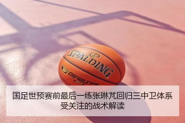国足世预赛前最后一练张琳芃回归三中卫体系受关注的战术解读