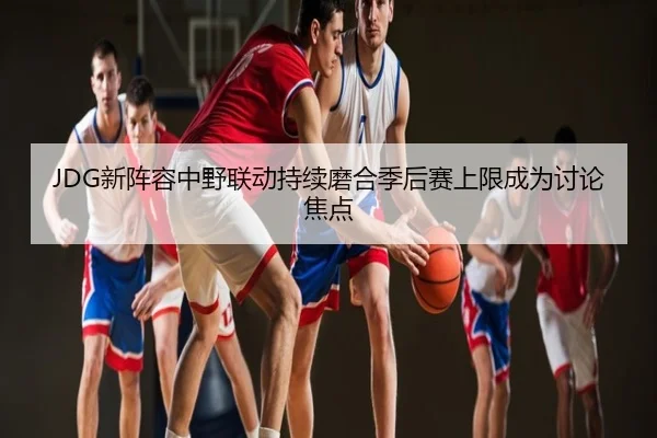 JDG新阵容中野联动持续磨合季后赛上限成为讨论焦点