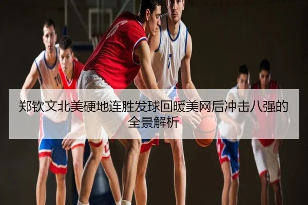 郑钦文北美硬地连胜发球回暖美网后冲击八强的全景解析