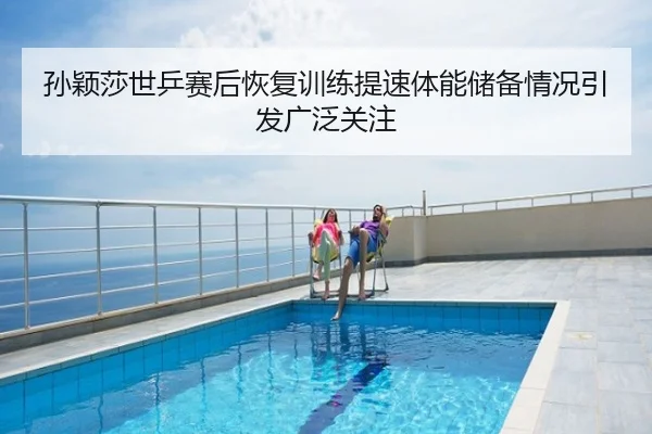 孙颖莎世乒赛后恢复训练提速体能储备情况引发广泛关注