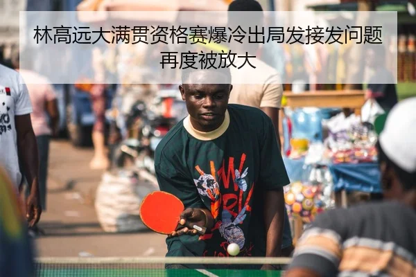林高远大满贯资格赛爆冷出局发接发问题再度被放大