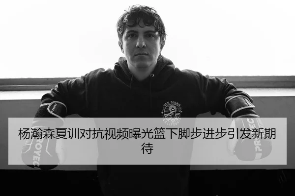 杨瀚森夏训对抗视频曝光篮下脚步进步引发新期待