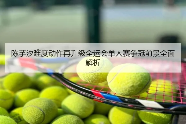 陈芋汐难度动作再升级全运会单人赛争冠前景全面解析