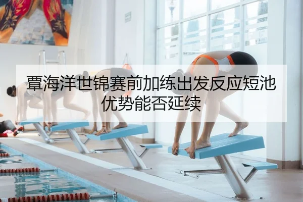 覃海洋世锦赛前加练出发反应短池优势能否延续