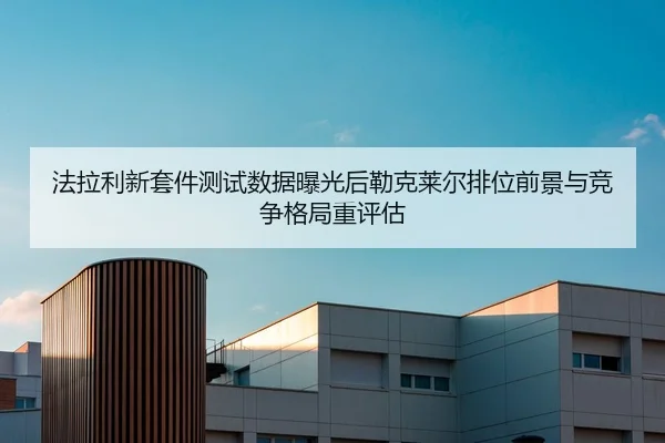 法拉利新套件测试数据曝光后勒克莱尔排位前景与竞争格局重评估