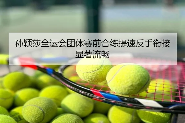 孙颖莎全运会团体赛前合练提速反手衔接显著流畅
